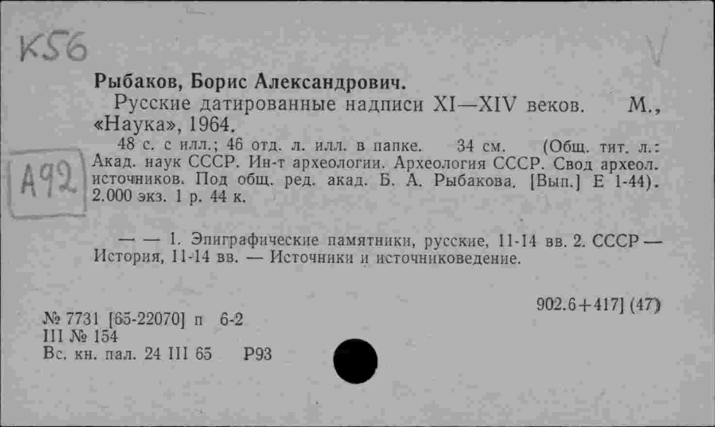 ﻿Рыбаков, Борис Александрович.
Русские датированные надписи XI—XIV веков. М., «Наука», 1964.
48 с. с илл.; 46 отд. л. илл. в папке. 34 см. (Общ. тит. л.: Акад, наук СССР. Ин-т археологии. Археология СССР. Свод археол. источников. Под общ. ред. акад. Б. А. Рыбакова. [Вып.] Е 1-44). 2.000 экз. 1 р. 44 к.
— — 1. Эпиграфические памятники, русские, 11-14 вв. 2. СССР — История, 11-14 вв. — Источники и источниковедение.
№ 7731 [65-22070] п 6-2
III № 154
Вс. кн. пал. 24 III 65	Р93
902.6 + 417] (47)